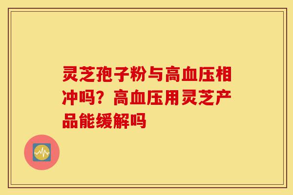 灵芝孢子粉与高血压相冲吗?高血压用灵芝产品能缓解吗-第1张图片-灵芝之家 灵芝孢子粉与高血压相冲吗?高血压用灵芝产品能缓解吗-第1张图片-灵芝之家