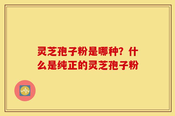 灵芝孢子粉是哪种?什么是纯正的灵芝孢子粉-第1张图片-灵芝之家 灵芝孢子粉是哪种?什么是纯正的灵芝孢子粉-第1张图片-灵芝之家