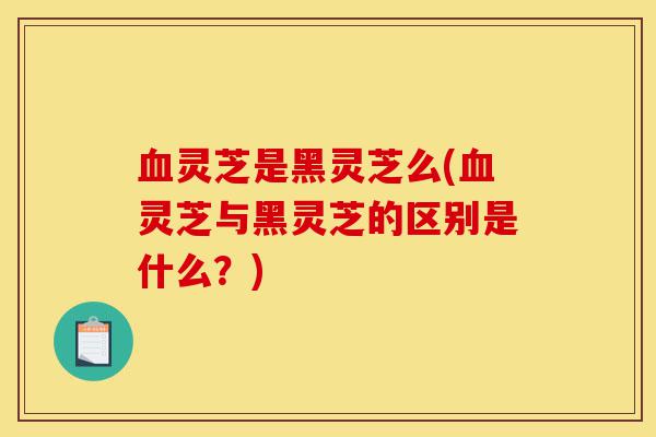 血灵芝是黑灵芝么(血灵芝与黑灵芝的区别是什么?)-第1张图片-灵芝之家 血灵芝是黑灵芝么(血灵芝与黑灵芝的区别是什么?)-第1张图片-灵芝之家
