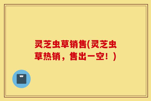灵芝虫草销售(灵芝虫草热销,售出一空!)-第1张图片-灵芝之家 灵芝虫草销售(灵芝虫草热销,售出一空!)-第1张图片-灵芝之家