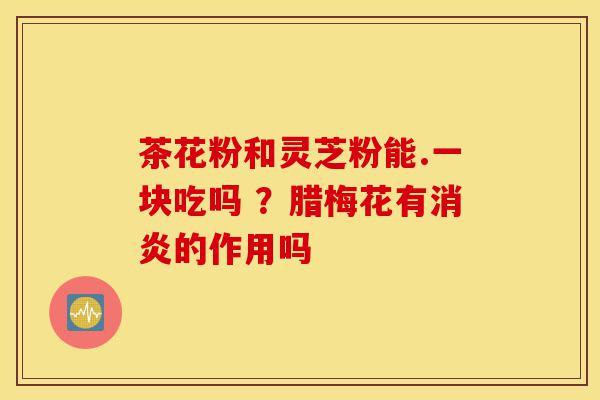 茶花粉和灵芝粉能.一块吃吗 ？腊梅花有消炎的作用吗-第1张图片-灵芝之家