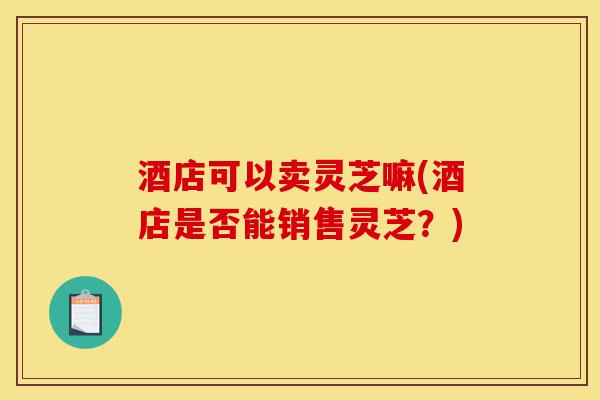 酒店可以卖灵芝嘛(酒店是否能销售灵芝?)-第1张图片-灵芝之家 酒店可以卖灵芝嘛(酒店是否能销售灵芝?)-第1张图片-灵芝之家