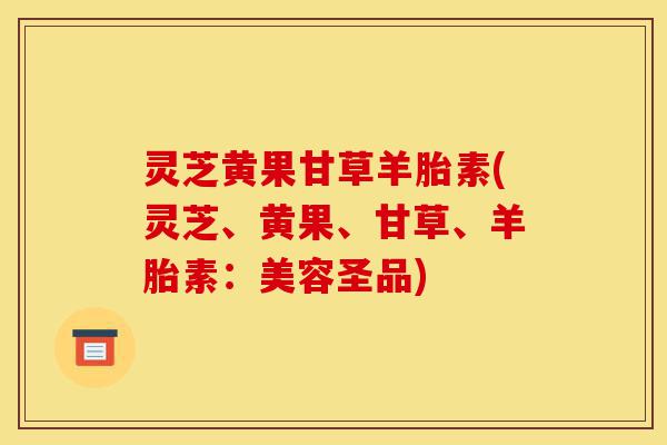 灵芝黄果甘草羊胎素(灵芝、黄果、甘草、羊胎素：美容圣品)-第1张图片-灵芝之家