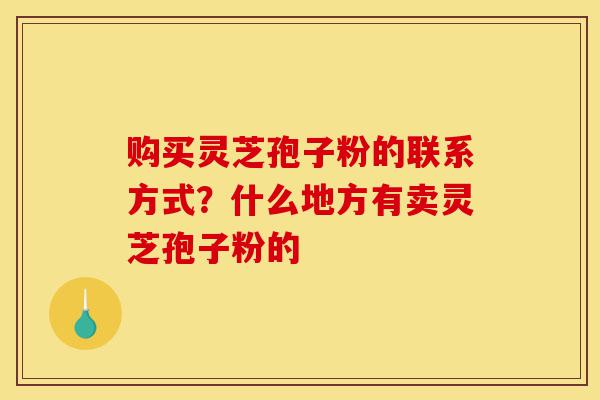 购买灵芝孢子粉的联系方式?什么地方有卖灵芝孢子粉的-第1张图片-灵芝之家 购买灵芝孢子粉的联系方式?什么地方有卖灵芝孢子粉的-第1张图片-灵芝之家