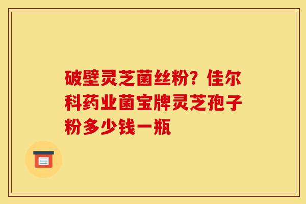 破壁灵芝菌丝粉？佳尔科药业菌宝牌灵芝孢子粉多少钱一瓶-第1张图片-灵芝之家