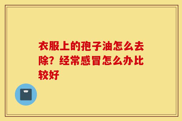 衣服上的孢子油怎么去除?经常感冒怎么办比较好-第1张图片-灵芝之家 衣服上的孢子油怎么去除?经常感冒怎么办比较好-第1张图片-灵芝之家