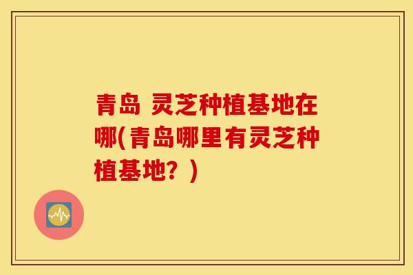 青岛 灵芝种植基地在哪(青岛哪里有灵芝种植基地?)-第1张图片-灵芝之家 青岛 灵芝种植基地在哪(青岛哪里有灵芝种植基地?)-第1张图片-灵芝之家