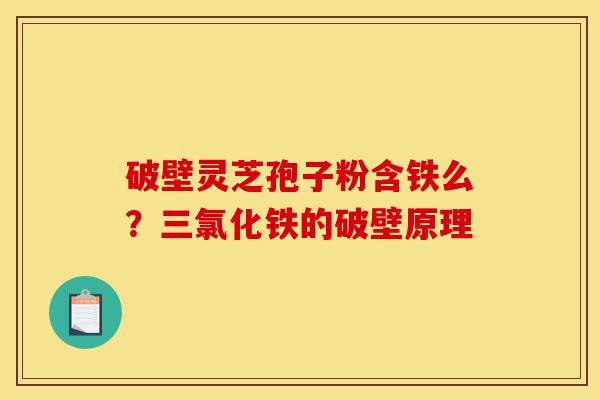 破壁灵芝孢子粉含铁么？三氯化铁的破壁原理-第1张图片-灵芝之家