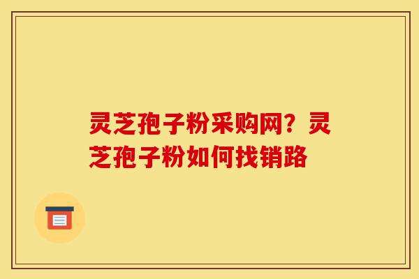 灵芝孢子粉采购网?灵芝孢子粉如何找销路-第1张图片-灵芝之家 灵芝孢子粉采购网?灵芝孢子粉如何找销路-第1张图片-灵芝之家