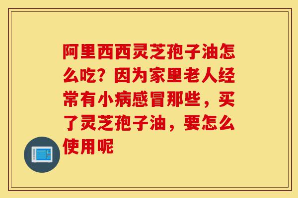 阿里西西灵芝孢子油怎么吃?因为家里老人经常有小病感冒那些,买了灵芝孢子油,要怎么使用呢-第1张图片-灵芝之家 阿里西西灵芝孢子油怎么吃?因为家里老人经常有小病感冒那些,买了灵芝孢子油,要怎么使用呢-第1张图片-灵芝之家