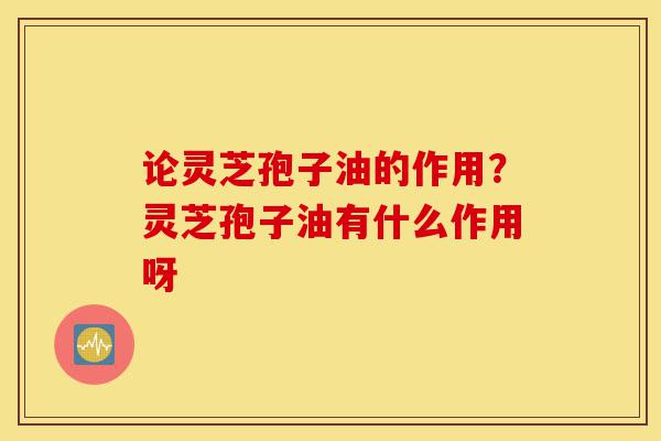 论灵芝孢子油的作用?灵芝孢子油有什么作用呀-第1张图片-灵芝之家 论灵芝孢子油的作用?灵芝孢子油有什么作用呀-第1张图片-灵芝之家