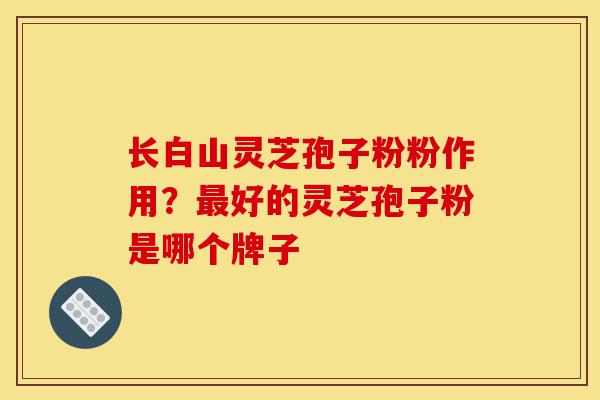长白山灵芝孢子粉粉作用？最好的灵芝孢子粉是哪个牌子-第1张图片-灵芝之家