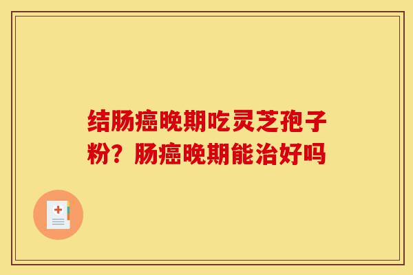 结肠癌晚期吃灵芝孢子粉?肠癌晚期能治好吗-第1张图片-灵芝之家 结肠癌晚期吃灵芝孢子粉?肠癌晚期能治好吗-第1张图片-灵芝之家