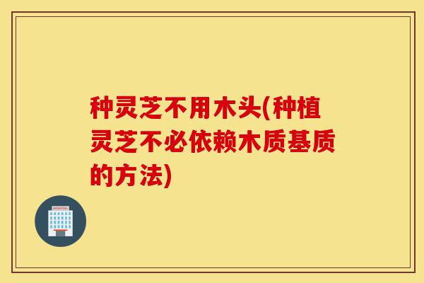 种灵芝不用木头(种植灵芝不必依赖木质基质的方法)-第1张图片-灵芝之家 种灵芝不用木头(种植灵芝不必依赖木质基质的方法)-第1张图片-灵芝之家