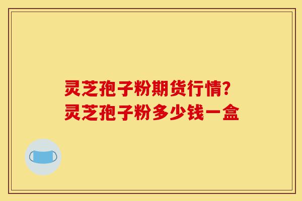 灵芝孢子粉期货行情?灵芝孢子粉多少钱一盒-第1张图片-灵芝之家 灵芝孢子粉期货行情?灵芝孢子粉多少钱一盒-第1张图片-灵芝之家