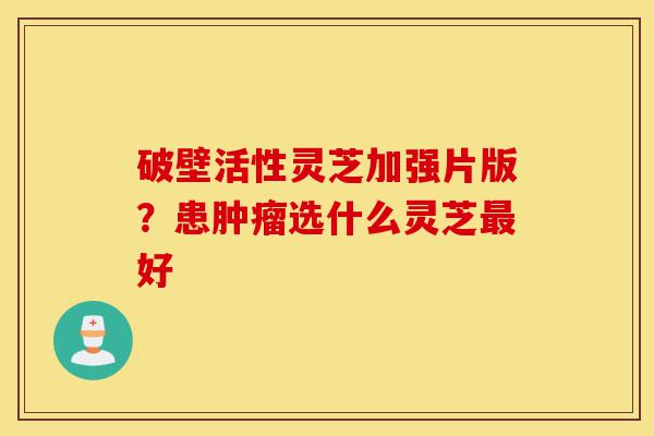 破壁活性灵芝加强片版?患肿瘤选什么灵芝最好-第1张图片-灵芝之家 破壁活性灵芝加强片版?患肿瘤选什么灵芝最好-第1张图片-灵芝之家