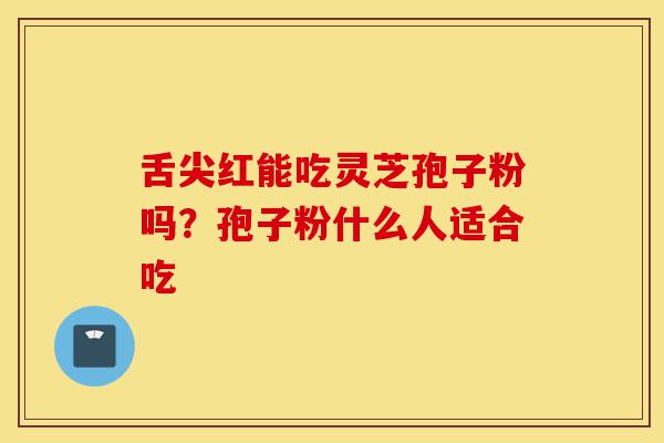 舌尖红能吃灵芝孢子粉吗？孢子粉什么人适合吃-第1张图片-灵芝之家