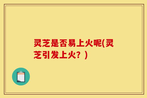 灵芝是否易上火呢(灵芝引发上火?)-第1张图片-灵芝之家 灵芝是否易上火呢(灵芝引发上火?)-第1张图片-灵芝之家