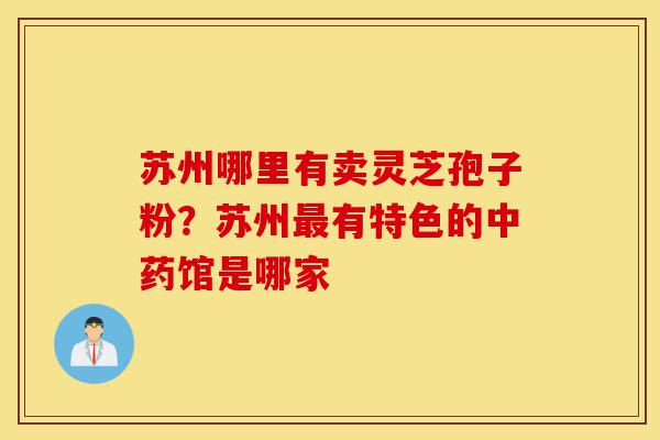 苏州哪里有卖灵芝孢子粉?苏州最有特色的中药馆是哪家-第1张图片-灵芝之家 苏州哪里有卖灵芝孢子粉?苏州最有特色的中药馆是哪家-第1张图片-灵芝之家