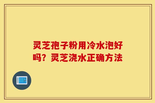 灵芝孢子粉用冷水泡好吗?灵芝浇水正确方法-第1张图片-灵芝之家 灵芝孢子粉用冷水泡好吗?灵芝浇水正确方法-第1张图片-灵芝之家
