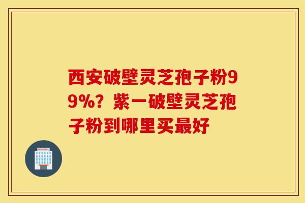 西安破壁灵芝孢子粉99%?紫一破壁灵芝孢子粉到哪里买最好-第1张图片-灵芝之家 西安破壁灵芝孢子粉99%?紫一破壁灵芝孢子粉到哪里买最好-第1张图片-灵芝之家