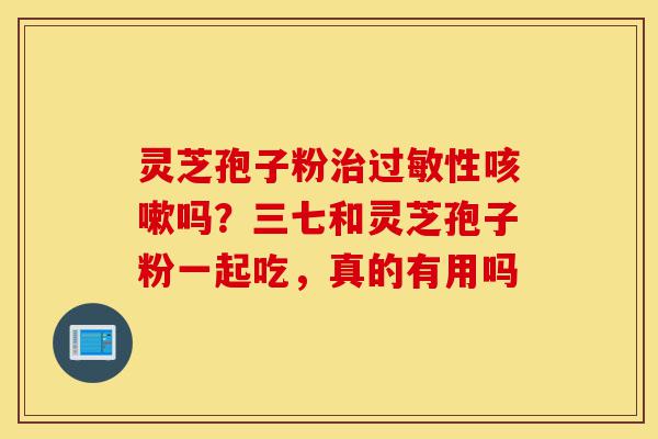 灵芝孢子粉治过敏性咳嗽吗?三七和灵芝孢子粉一起吃,真的有用吗-第1张图片-灵芝之家 灵芝孢子粉治过敏性咳嗽吗?三七和灵芝孢子粉一起吃,真的有用吗-第1张图片-灵芝之家