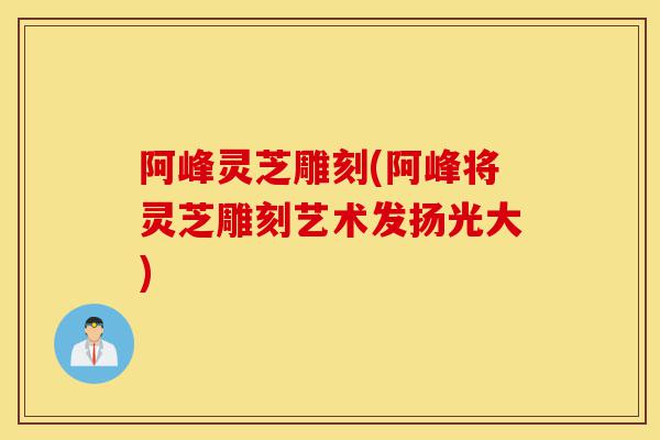 阿峰灵芝雕刻(阿峰将灵芝雕刻艺术发扬光大)-第1张图片-灵芝之家 阿峰灵芝雕刻(阿峰将灵芝雕刻艺术发扬光大)-第1张图片-灵芝之家