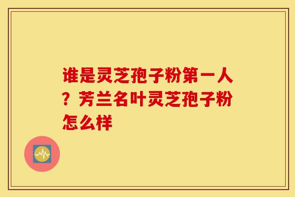 谁是灵芝孢子粉第一人?芳兰名叶灵芝孢子粉怎么样-第1张图片-灵芝之家 谁是灵芝孢子粉第一人?芳兰名叶灵芝孢子粉怎么样-第1张图片-灵芝之家