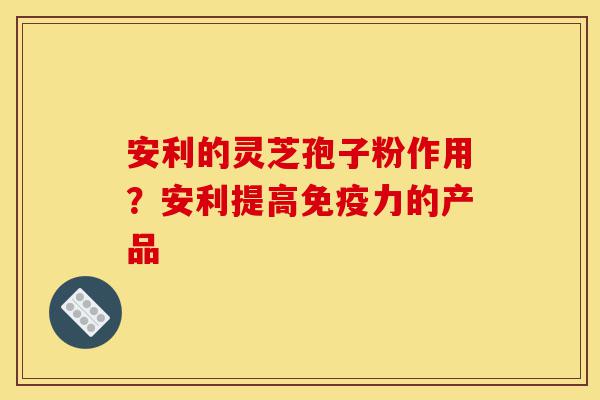 安利的灵芝孢子粉作用?安利提高免疫力的产品-第1张图片-灵芝之家 安利的灵芝孢子粉作用?安利提高免疫力的产品-第1张图片-灵芝之家