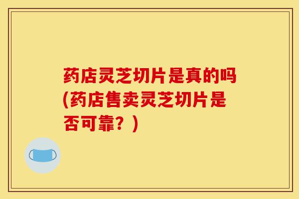 药店灵芝切片是真的吗(药店售卖灵芝切片是否可靠？)-第1张图片-灵芝之家