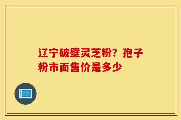 辽宁破壁灵芝粉？孢子粉市面售价是多少-第1张图片-灵芝之家