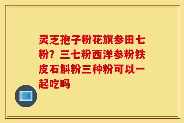 灵芝孢子粉花旗参田七粉?三七粉西洋参粉铁皮石斛粉三种粉可以一起吃吗-第1张图片-灵芝之家 灵芝孢子粉花旗参田七粉?三七粉西洋参粉铁皮石斛粉三种粉可以一起吃吗-第1张图片-灵芝之家