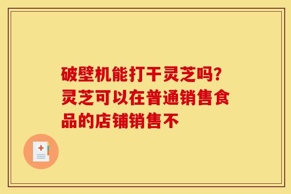 破壁机能打干灵芝吗?灵芝可以在普通销售食品的店铺销售不-第1张图片-灵芝之家 破壁机能打干灵芝吗?灵芝可以在普通销售食品的店铺销售不-第1张图片-灵芝之家