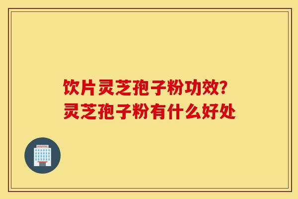 饮片灵芝孢子粉功效？灵芝孢子粉有什么好处-第1张图片-灵芝之家