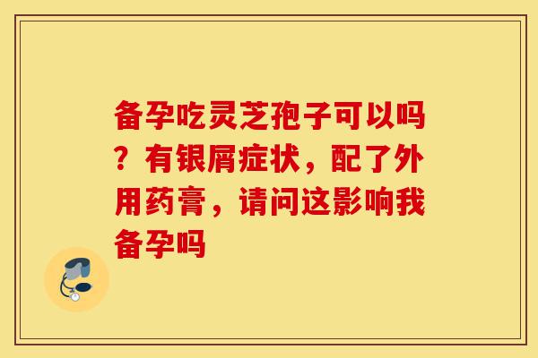 备孕吃灵芝孢子可以吗?有银屑症状,配了外用药膏,请问这影响我备孕吗-第1张图片-灵芝之家 备孕吃灵芝孢子可以吗?有银屑症状,配了外用药膏,请问这影响我备孕吗-第1张图片-灵芝之家