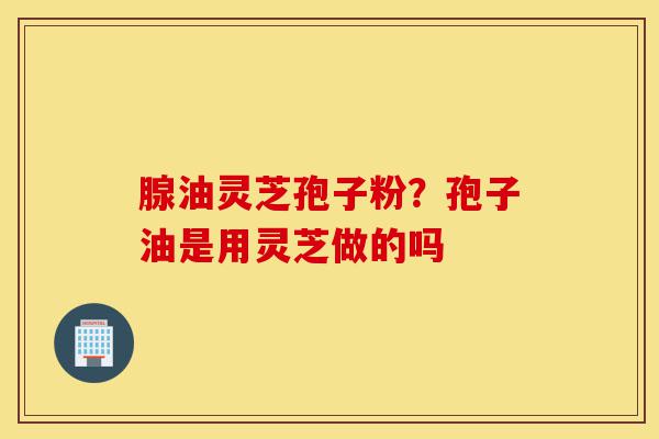 腺油灵芝孢子粉?孢子油是用灵芝做的吗-第1张图片-灵芝之家 腺油灵芝孢子粉?孢子油是用灵芝做的吗-第1张图片-灵芝之家