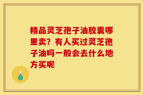 精品灵芝孢子油胶囊哪里卖?有人买过灵芝孢子油吗一般会去什么地方买呢-第1张图片-灵芝之家 精品灵芝孢子油胶囊哪里卖?有人买过灵芝孢子油吗一般会去什么地方买呢-第1张图片-灵芝之家