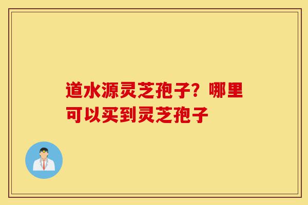道水源灵芝孢子?哪里可以买到灵芝孢子-第1张图片-灵芝之家 道水源灵芝孢子?哪里可以买到灵芝孢子-第1张图片-灵芝之家