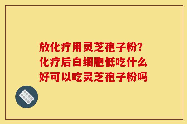放化疗用灵芝孢子粉?化疗后白细胞低吃什么好可以吃灵芝孢子粉吗-第1张图片-灵芝之家 放化疗用灵芝孢子粉?化疗后白细胞低吃什么好可以吃灵芝孢子粉吗-第1张图片-灵芝之家