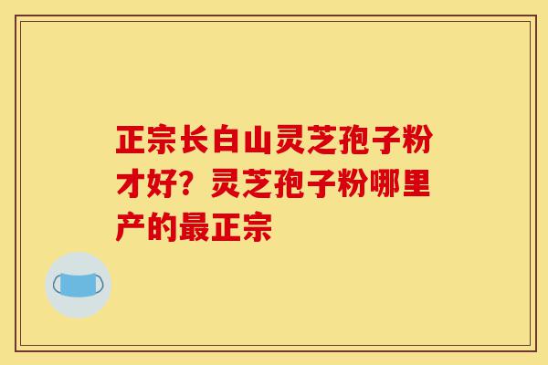 正宗长白山灵芝孢子粉才好？灵芝孢子粉哪里产的最正宗-第1张图片-灵芝之家