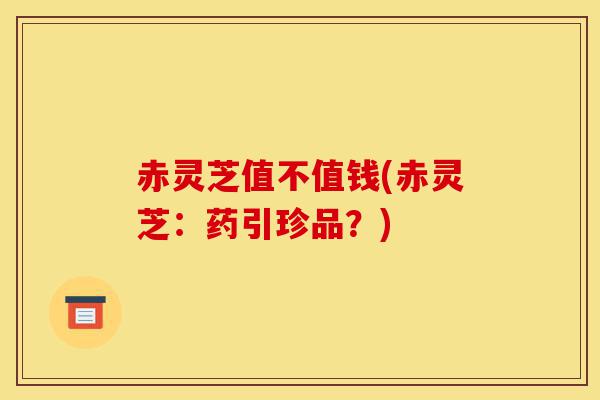 赤灵芝值不值钱(赤灵芝:药引珍品?)-第1张图片-灵芝之家 赤灵芝值不值钱(赤灵芝:药引珍品?)-第1张图片-灵芝之家