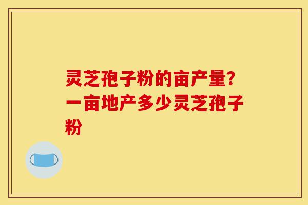 灵芝孢子粉的亩产量?一亩地产多少灵芝孢子粉-第1张图片-灵芝之家 灵芝孢子粉的亩产量?一亩地产多少灵芝孢子粉-第1张图片-灵芝之家