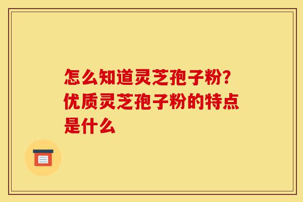 怎么知道灵芝孢子粉？优质灵芝孢子粉的特点是什么-第1张图片-灵芝之家