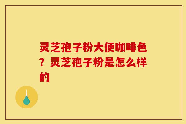 灵芝孢子粉大便咖啡色？灵芝孢子粉是怎么样的-第1张图片-灵芝之家