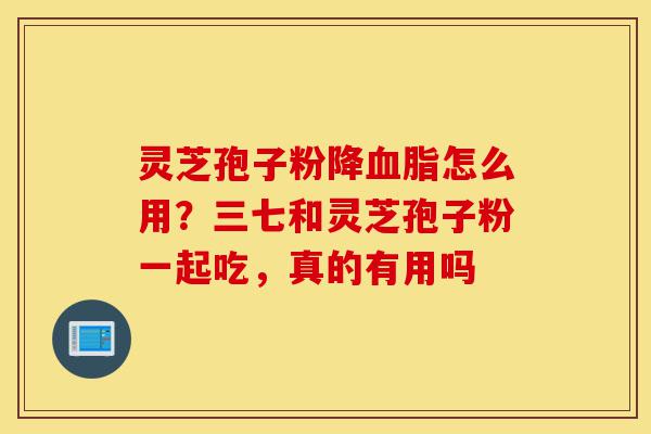 灵芝孢子粉降血脂怎么用?三七和灵芝孢子粉一起吃,真的有用吗-第1张图片-灵芝之家 灵芝孢子粉降血脂怎么用?三七和灵芝孢子粉一起吃,真的有用吗-第1张图片-灵芝之家