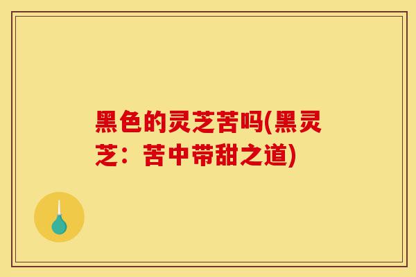黑色的灵芝苦吗(黑灵芝:苦中带甜之道)-第1张图片-灵芝之家 黑色的灵芝苦吗(黑灵芝:苦中带甜之道)-第1张图片-灵芝之家