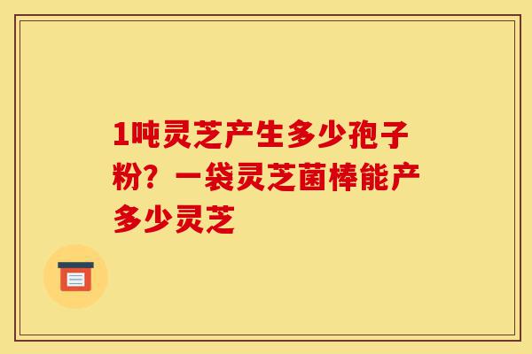1吨灵芝产生多少孢子粉?一袋灵芝菌棒能产多少灵芝-第1张图片-灵芝之家 1吨灵芝产生多少孢子粉?一袋灵芝菌棒能产多少灵芝-第1张图片-灵芝之家