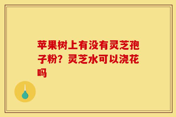 苹果树上有没有灵芝孢子粉？灵芝水可以浇花吗-第1张图片-灵芝之家
