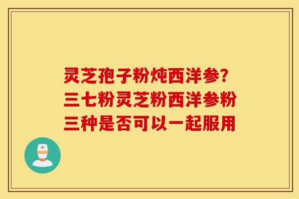 灵芝孢子粉炖西洋参?三七粉灵芝粉西洋参粉三种是否可以一起服用-第1张图片-灵芝之家 灵芝孢子粉炖西洋参?三七粉灵芝粉西洋参粉三种是否可以一起服用-第1张图片-灵芝之家