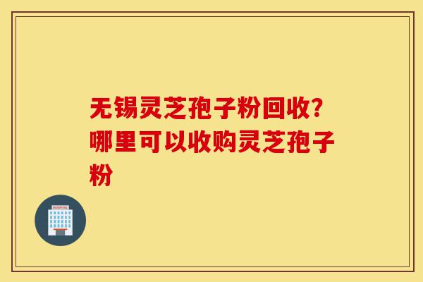 无锡灵芝孢子粉回收？哪里可以收购灵芝孢子粉-第1张图片-灵芝之家